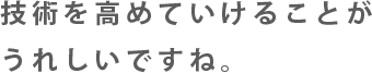 技術を高めていけることがうれしいですね。